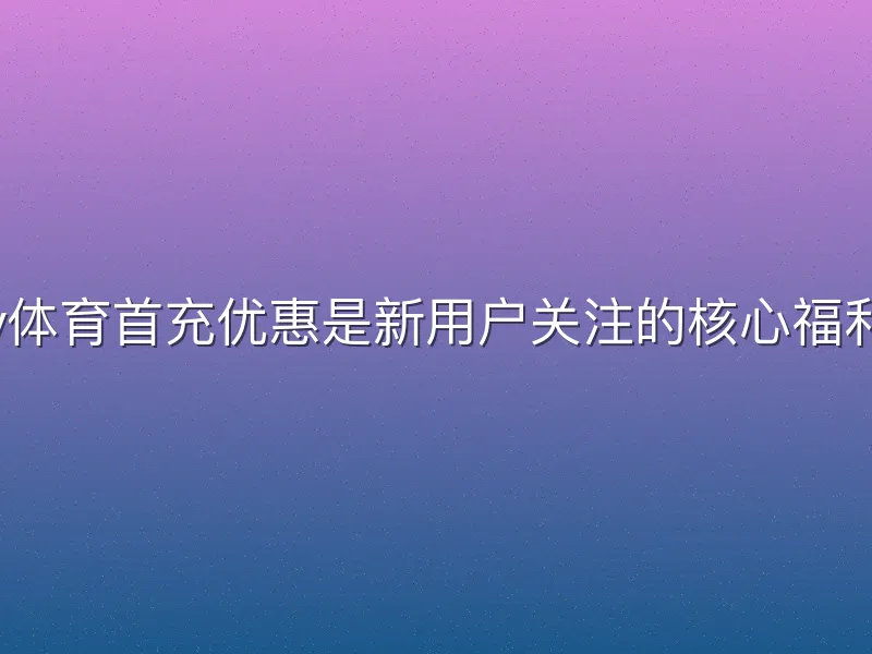 v体育首充优惠是新用户关注的核心福利